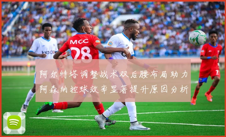 阿尔特塔调整战术双后腰布局助力阿森纳控球效率显著提升原因分析