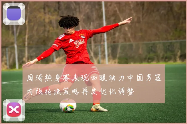 周琦热身赛表现回暖助力中国男篮内线轮换策略再度优化调整