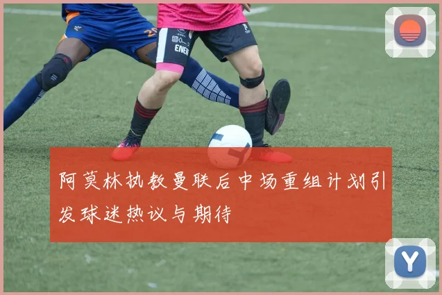 阿莫林执教曼联后中场重组计划引发球迷热议与期待