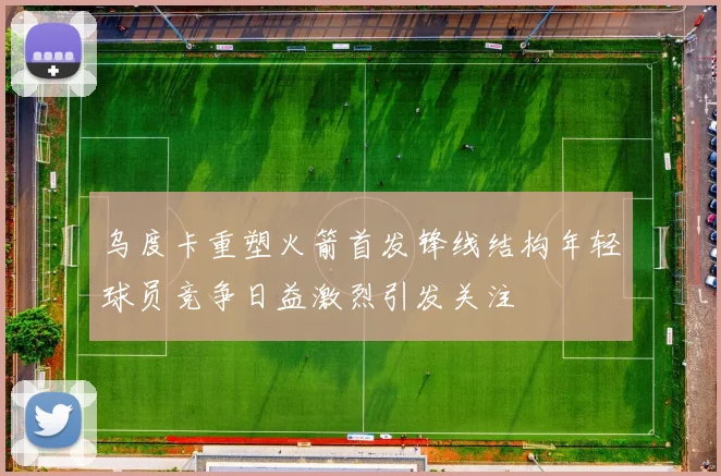 乌度卡重塑火箭首发锋线结构年轻球员竞争日益激烈引发关注