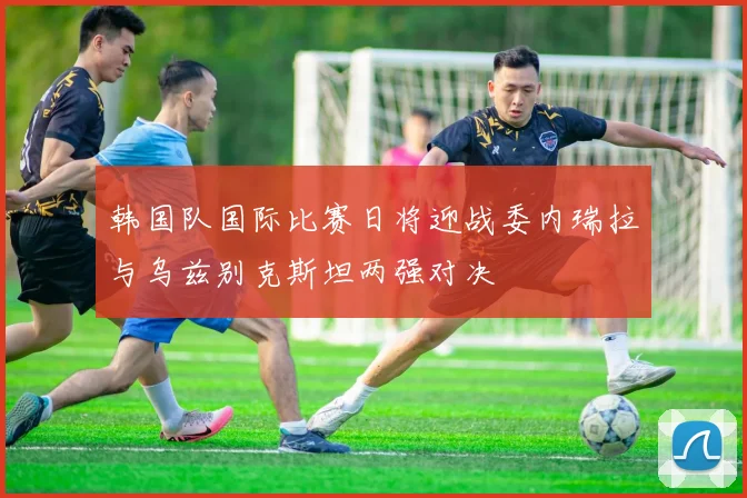韩国队国际比赛日将迎战委内瑞拉与乌兹别克斯坦两强对决