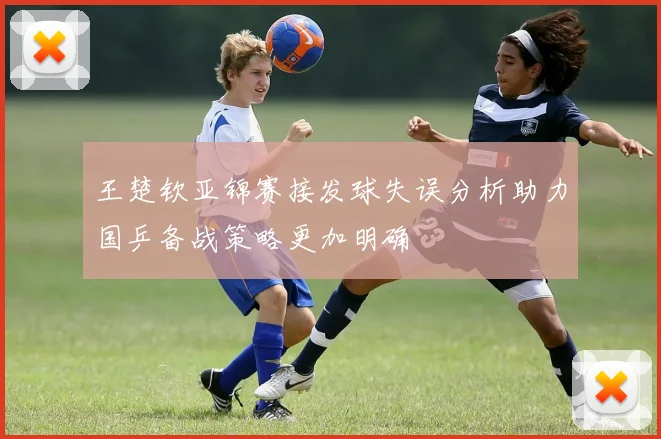 王楚钦亚锦赛接发球失误分析助力国乒备战策略更加明确