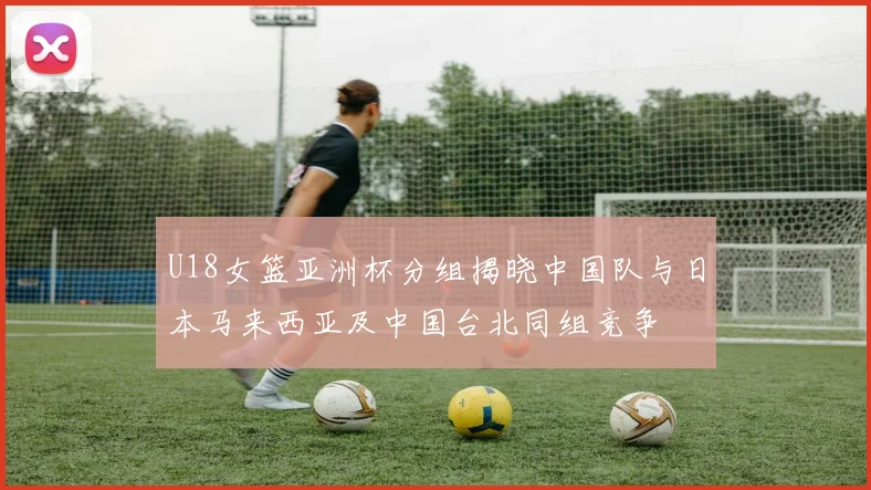 U18女篮亚洲杯分组揭晓中国队与日本马来西亚及中国台北同组竞争