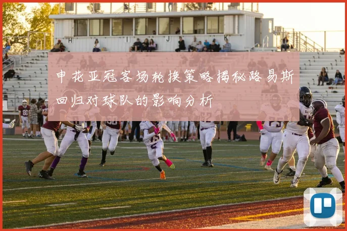 申花亚冠客场轮换策略揭秘路易斯回归对球队的影响分析